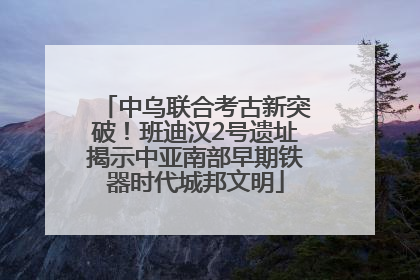 中乌联合考古新突破！班迪汉2号遗址揭示中亚南部早期铁器时代城邦文明