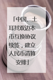中国、土耳其双边本币互换协议续签，建立人民币清算安排