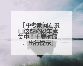 中考期间石景山这些路段车流集中！主要时段、出行提示