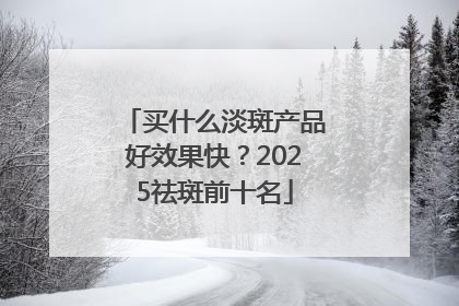买什么淡斑产品好效果快？2025祛斑前十名