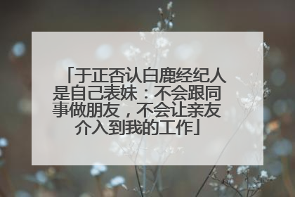 于正否认白鹿经纪人是自己表妹：不会跟同事做朋友，不会让亲友介入到我的工作