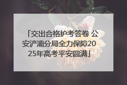 交出合格护考答卷 公安浐灞分局全力保障2025年高考平安圆满