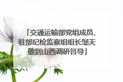 交通运输部党组成员、驻部纪检监察组组长邹天敬到山西调研督导