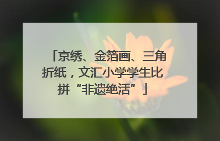 京绣、金箔画、三角折纸，文汇小学学生比拼“非遗绝活”