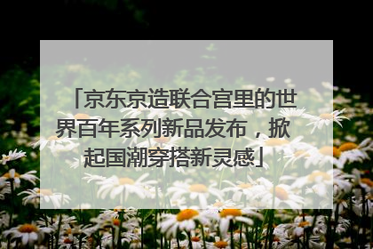 京东京造联合宫里的世界百年系列新品发布，掀起国潮穿搭新灵感
