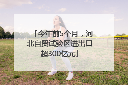 今年前5个月，河北自贸试验区进出口超300亿元