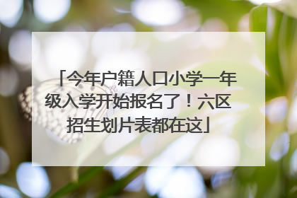 今年户籍人口小学一年级入学开始报名了！六区招生划片表都在这