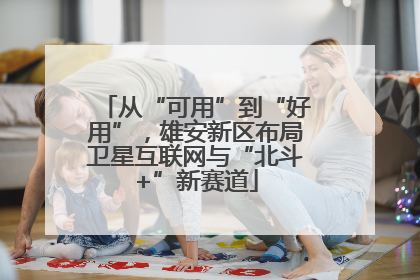 从“可用”到“好用”，雄安新区布局卫星互联网与“北斗+”新赛道