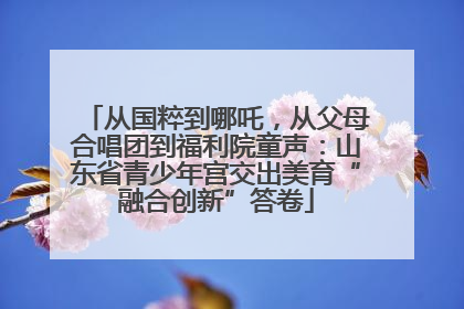 从国粹到哪吒，从父母合唱团到福利院童声：山东省青少年宫交出美育“融合创新”答卷