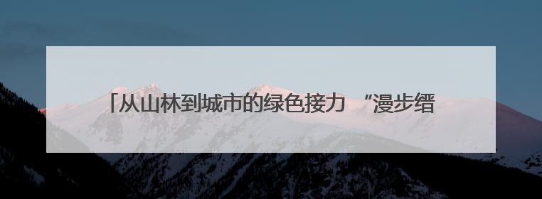 从山林到城市的绿色接力 “漫步缙云·青山驿站”探索生态文明新实践