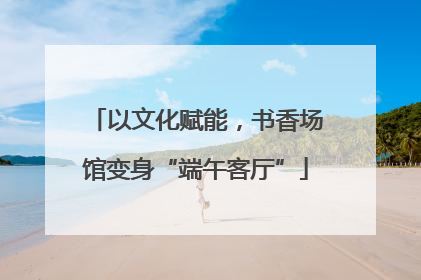 以文化赋能，书香场馆变身“端午客厅”