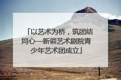 以艺术为桥，筑团结同心—新疆艺术剧院青少年艺术团成立