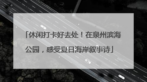 休闲打卡好去处！在泉州滨海公园，感受夏日海岸叙事诗