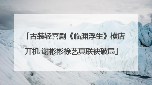 古装轻喜剧《临渊浮生》横店开机 谢彬彬徐艺真联袂破局