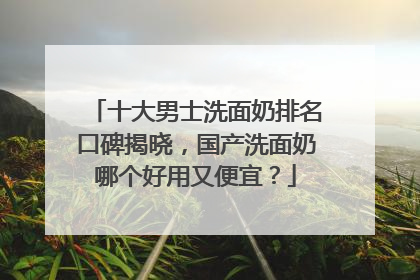 十大男士洗面奶排名口碑揭晓，国产洗面奶哪个好用又便宜？