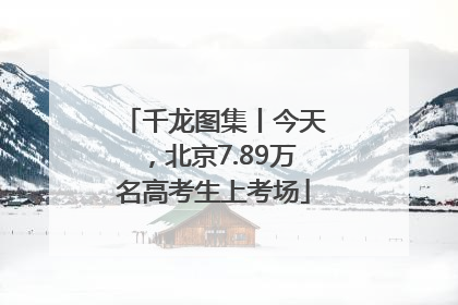 千龙图集丨今天，北京7.89万名高考生上考场