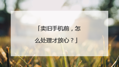 卖旧手机前，怎么处理才放心？