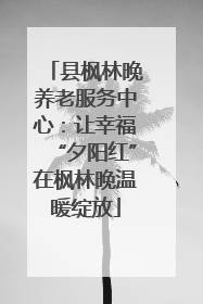 县枫林晚养老服务中心：让幸福“夕阳红”在枫林晚温暖绽放