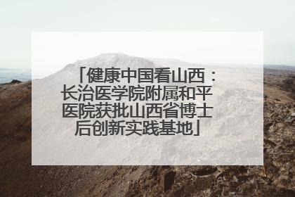 健康中国看山西：长治医学院附属和平医院获批山西省博士后创新实践基地