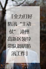 全力打好防汛“主动仗” 漳州高新区领导带队调研防汛工作