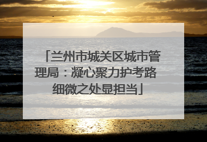 兰州市城关区城市管理局：凝心聚力护考路 细微之处显担当