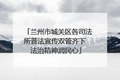 兰州市城关区各司法所普法宣传双管齐下 法治精神润民心