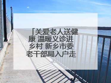 关爱老人送健康 温暖义诊进乡村 新乡市委老干部局入户走访和义诊活动