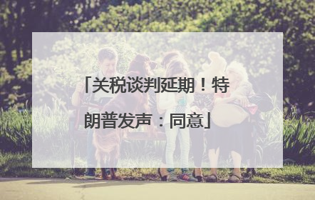 关税谈判延期！特朗普发声：同意