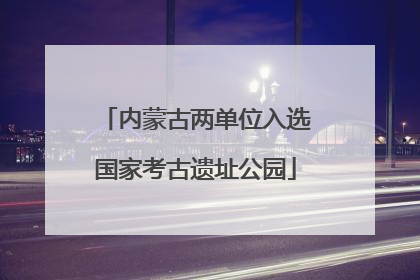 内蒙古两单位入选国家考古遗址公园