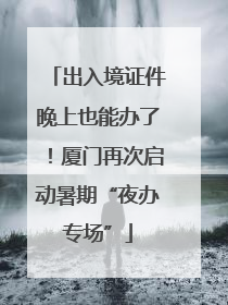 出入境证件晚上也能办了！厦门再次启动暑期“夜办专场”