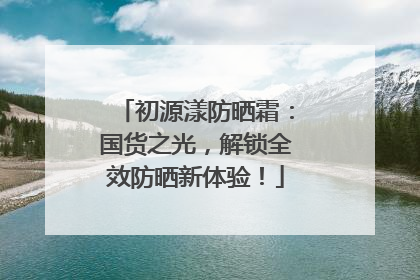 初源漾防晒霜：国货之光，解锁全效防晒新体验！