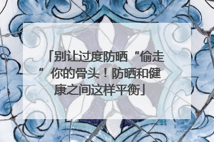 别让过度防晒“偷走”你的骨头！防晒和健康之间这样平衡