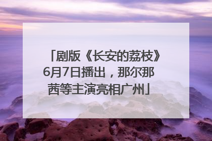 剧版《长安的荔枝》6月7日播出，那尔那茜等主演亮相广州