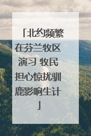 北约频繁在芬兰牧区演习 牧民担心惊扰驯鹿影响生计