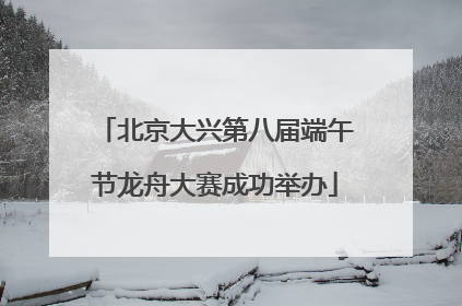 北京大兴第八届端午节龙舟大赛成功举办