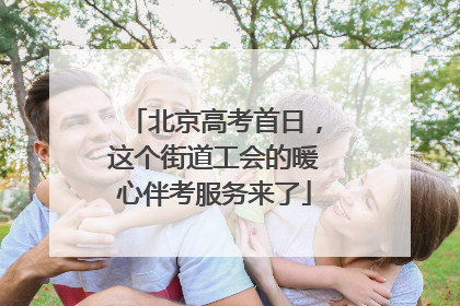 北京高考首日，这个街道工会的暖心伴考服务来了