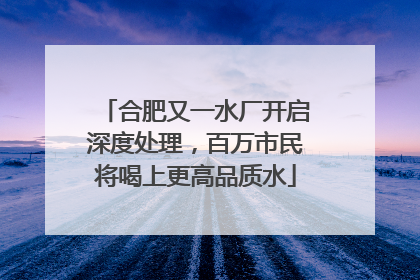 合肥又一水厂开启深度处理，百万市民将喝上更高品质水