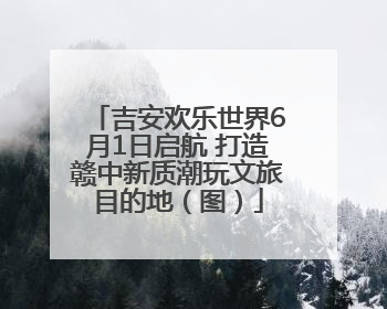 吉安欢乐世界6月1日启航 打造赣中新质潮玩文旅目的地（图）