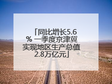 同比增长5.6% 一季度京津冀实现地区生产总值2.8万亿元