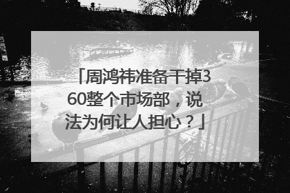 周鸿祎准备干掉360整个市场部，说法为何让人担心？