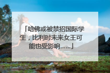 哈佛或被禁招国际学生，比利时未来女王可能也受影响……