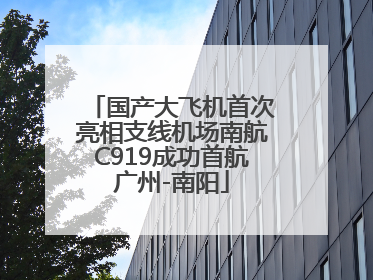 国产大飞机首次亮相支线机场南航C919成功首航广州-南阳