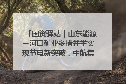 国资驿站｜山东能源三河口矿业多措并举实现节电新突破；中航集团开通广州—北京—格拉斯哥全货机航线