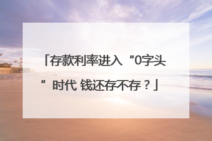 存款利率进入“0字头”时代 钱还存不存？