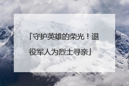 守护英雄的荣光！退役军人为烈士寻亲