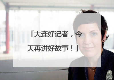 大连好记者，今天再讲好故事！