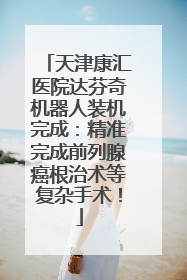 天津康汇医院达芬奇机器人装机完成：精准完成前列腺癌根治术等复杂手术！