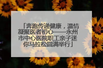 奔跑传递健康，温情凝聚医者初心——永州市中心医院职工亲子迷你马拉松圆满举行