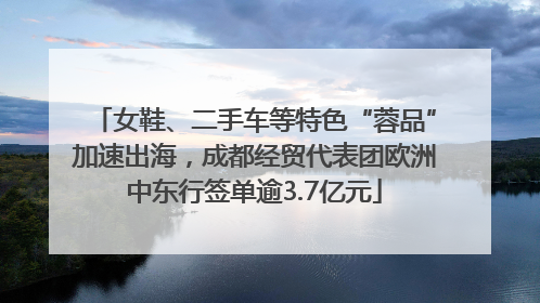 女鞋、二手车等特色“蓉品”加速出海，成都经贸代表团欧洲中东行签单逾3.7亿元