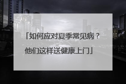 如何应对夏季常见病？他们这样送健康上门